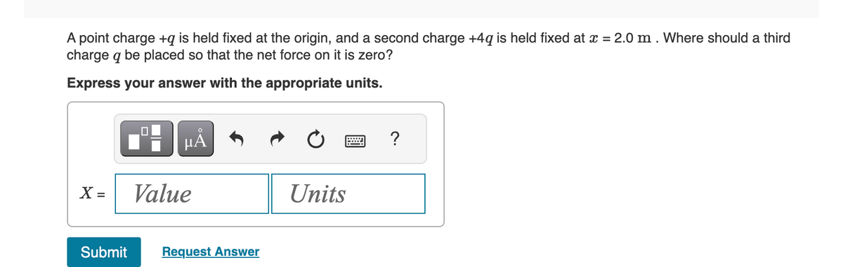 A point charge +q is held fixed at the origin, and a second charge +4q is held fixed at x = 2.0 m. Where should a third
charge q be placed so that the net force on it is zero?
Express your answer with the appropriate units.
X =
μÃ
Value
Submit Request Answer
Units
?