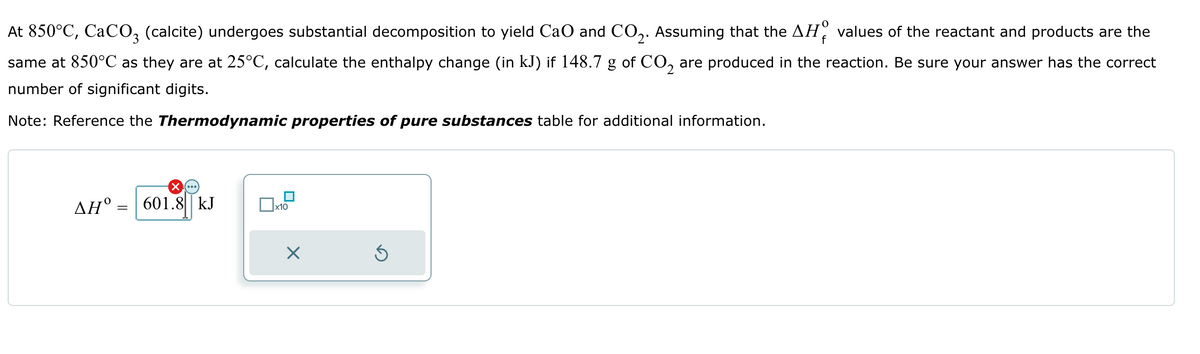 f
At 850°C, CaCO3 (calcite) undergoes substantial decomposition to yield CaO and CO2. Assuming that the AH values of the reactant and products are the
same at 850°C as they are at 25°C, calculate the enthalpy change (in kJ) if 148.7 g of CO2 are produced in the reaction. Be sure your answer has the correct
number of significant digits.
Note: Reference the Thermodynamic properties of pure substances table for additional information.
=
ΔΗ°: 601.8 kJ
☐ x10