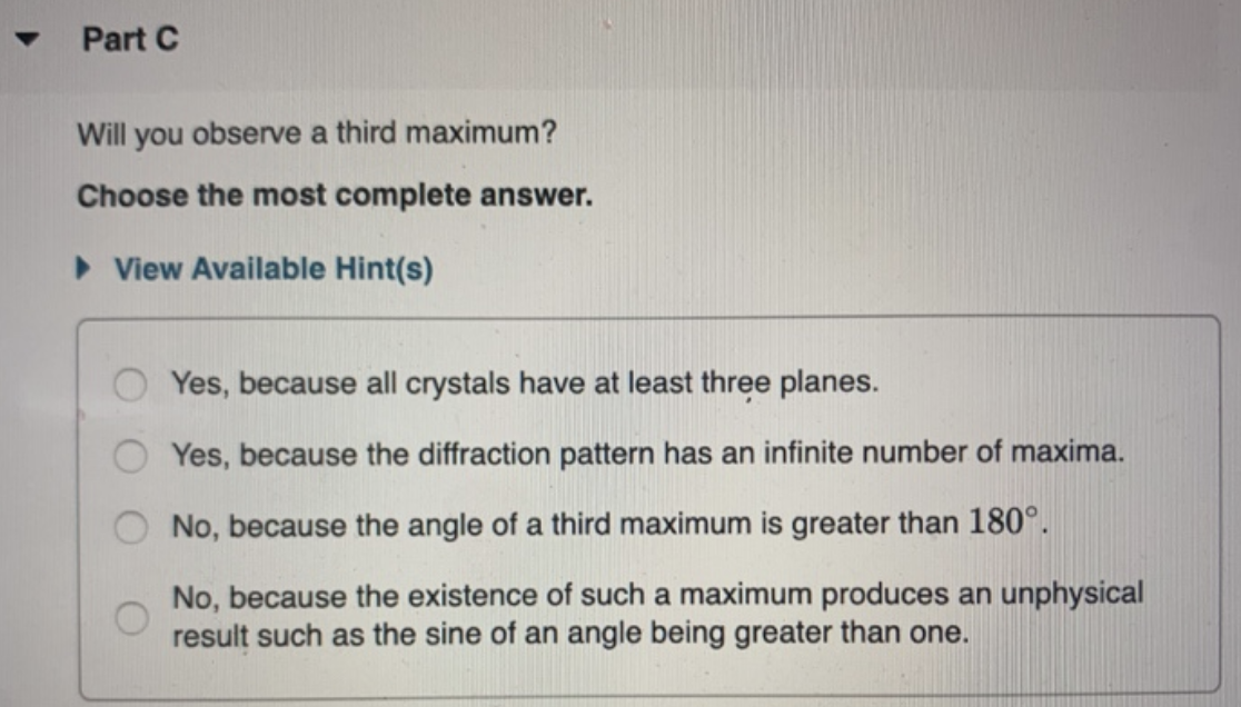 Part C
Will you observe a third maximum?
Choose the most complete answer.
► View Available Hint(s)
Yes, because all crystals have at least three planes.
Yes, because the diffraction pattern has an infinite number of maxima.
No, because the angle of a third maximum is greater than 180°.
No, because the existence of such a maximum produces an unphysical
result such as the sine of an angle being greater than one.