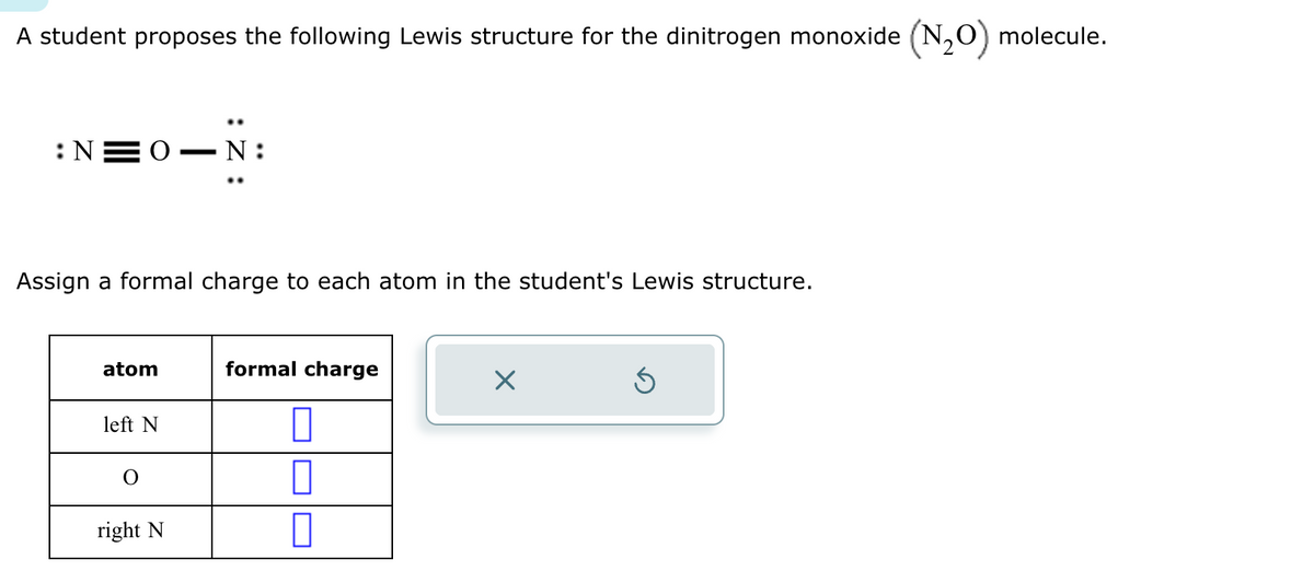 A student proposes the following Lewis structure for the dinitrogen monoxide (N2O) molecule.
:N=0. -N:
Assign a formal charge to each atom in the student's Lewis structure.
atom
formal charge
☑
left N
right N