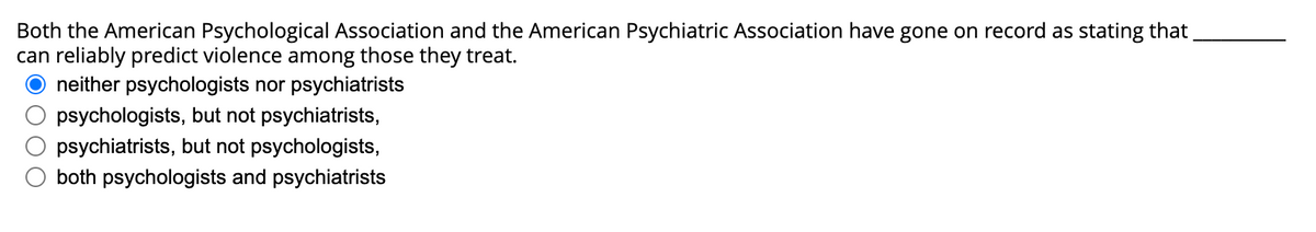 Both the American Psychological Association and the American Psychiatric Association have gone on record as stating that
can reliably predict violence among those they treat.
neither psychologists nor psychiatrists
psychologists, but not psychiatrists,
psychiatrists, but not psychologists,
O both psychologists and psychiatrists