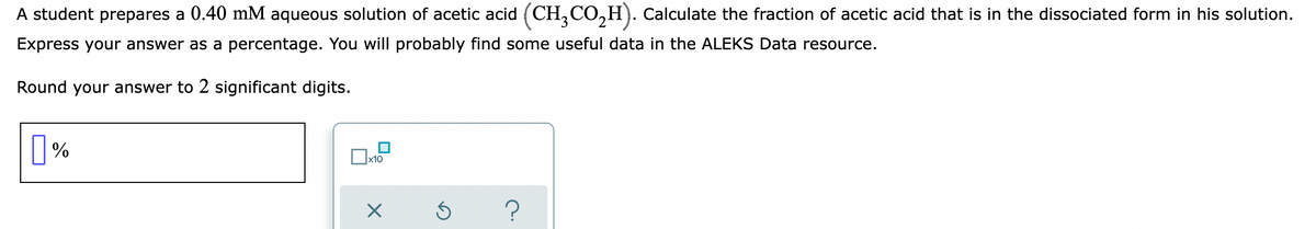 A student prepares a 0.40 mM aqueous solution of acetic acid (CH,CO,H). Calculate the fraction of acetic acid that is in the dissociated form in his solution.
Express your answer as a percentage. You will probably find some useful data in the ALEKS Data resource.
Round your answer to 2 significant digits.
||%
х10
