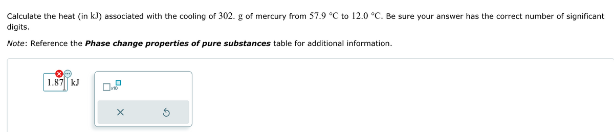 Calculate the heat (in kJ) associated with the cooling of 302. g of mercury from 57.9 °C to 12.0 °C. Be sure your answer has the correct number of significant
digits.
Note: Reference the Phase change properties of pure substances table for additional information.
☑...)
1.87 kJ
☐ x10
Х
