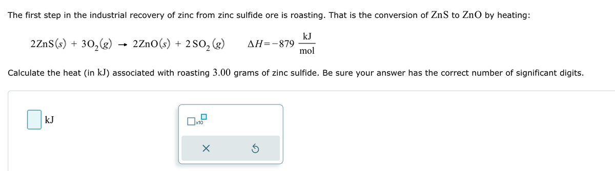 The first step in the industrial recovery of zinc from zinc sulfide ore is roasting. That is the conversion of ZnS to ZnO by heating:
kJ
2ZnS(s) + 302(g) → 2ZnO(s) + 2 SO2 (g) AH=-879
mol
Calculate the heat (in kJ) associated with roasting 3.00 grams of zinc sulfide. Be sure your answer has the correct number of significant digits.
☐ kJ
x10