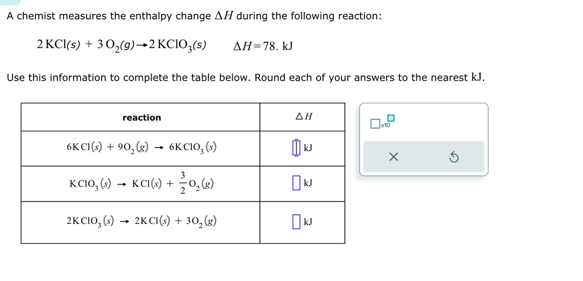 A chemist measures the enthalpy change AH during the following reaction:
2 KCl(s) + 3O2(g) →2 KClO3(s)
AH=78. kJ
Use this information to complete the table below. Round each of your answers to the nearest kJ.
reaction
ΔΗ
☐ x10
6KCI(s) + 902 (g)
→>
6K CIO, (s)
[kJ
3
KClO3(s) →KCI(s) +
+ O2(g)
☐ kJ
2K CIO3(s) → 2KCI(s) + 302 (g)
□kJ