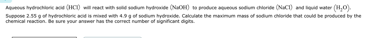 Aqueous hydrochloric acid (HCI) will react with solid sodium hydroxide (NaOH) to produce aqueous sodium chloride (NaCl) and liquid water (H₂O).
Suppose 2.55 g of hydrochloric acid is mixed with 4.9 g of sodium hydroxide. Calculate the maximum mass of sodium chloride that could be produced by the
chemical reaction. Be sure your answer has the correct number of significant digits.