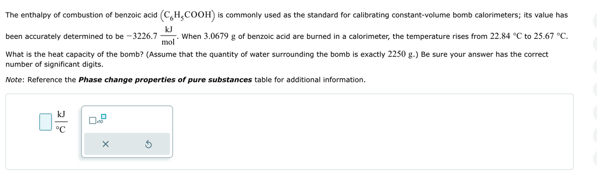 The enthalpy of combustion of benzoic acid (C6H5COOH) is commonly used as the standard for calibrating constant-volume bomb calorimeters; its value has
kJ
been accurately determined to be -3226.7
mol
When 3.0679 g of benzoic acid are burned in a calorimeter, the temperature rises from 22.84 °C to 25.67 °C.
What is the heat capacity of the bomb? (Assume that the quantity of water surrounding the bomb is exactly 2250 g.) Be sure your answer has the correct
number of significant digits.
Note: Reference the Phase change properties of pure substances table for additional information.
kJ
°C
☐ x10
☑