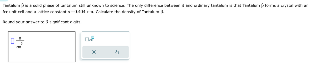 Tantalum ẞ is a solid phase of tantalum still unknown to science. The only difference between it and ordinary tantalum is that Tantalum ẞ forms a crystal with an
fcc unit cell and a lattice constant a=0.404 nm. Calculate the density of Tantalum ẞ.
Round your answer to 3 significant digits.
cm
g
3
x10
⑤