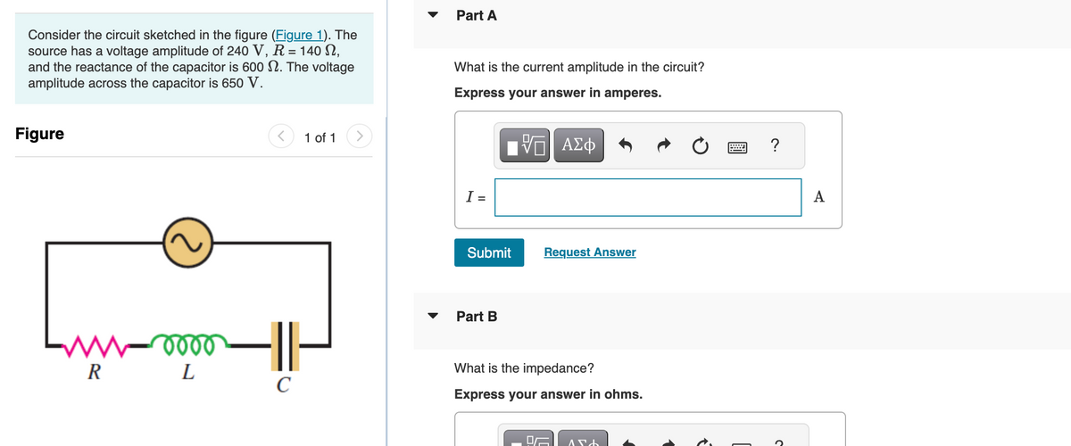 Consider the circuit sketched in the figure (Figure 1). The
source has a voltage amplitude of 240 V, R = 140 S,
and the reactance of the capacitor is 600 . The voltage
amplitude across the capacitor is 650 V.
Figure
R
oooo
L
<
1 of 1
1-
с
Part A
What is the current amplitude in the circuit?
Express your answer in amperes.
15| ΑΣΦ
I =
Submit
Part B
Request Answer
What is the impedance?
Express your answer in ohms.
AND
www
?
A