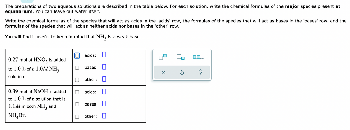 The preparations of two aqueous solutions are described in the table below. For each solution, write the chemical formulas of the major species present at
equilibrium. You can leave out water itself.
Write the chemical formulas of the species that will act as acids in the 'acids' row, the formulas of the species that will act as bases in the 'bases' row, and the
formulas of the species that will act as neither acids nor bases in the 'other' row.
You will find it useful to keep in mind that NH, is a weak base.
acids:
0,0,...
0.27 mol of HNO, is added
to 1.0 L of a 1.0M NH,
bases: U
solution.
other: U
0.39 mol of NaOH is added
acids:
to 1.0 L of a solution that is
1.1M in both NH, and
bases:||
NH,Br.
other:|
