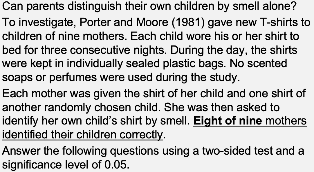 Can parents distinguish their own children by smell alone?
To investigate, Porter and Moore (1981) gave new T-shirts to
children of nine mothers. Each child wore his or her shirt to
bed for three consecutive nights. During the day, the shirts
were kept in individually sealed plastic bags. No scented
soaps or perfumes were used during the study.
Each mother was given the shirt of her child and one shirt of
another randomly chosen child. She was then asked to
identify her own child's shirt by smell. Eight of nine mothers
identified their children correctly.
Answer the following questions using a two-sided test and a
significance level of 0.05.