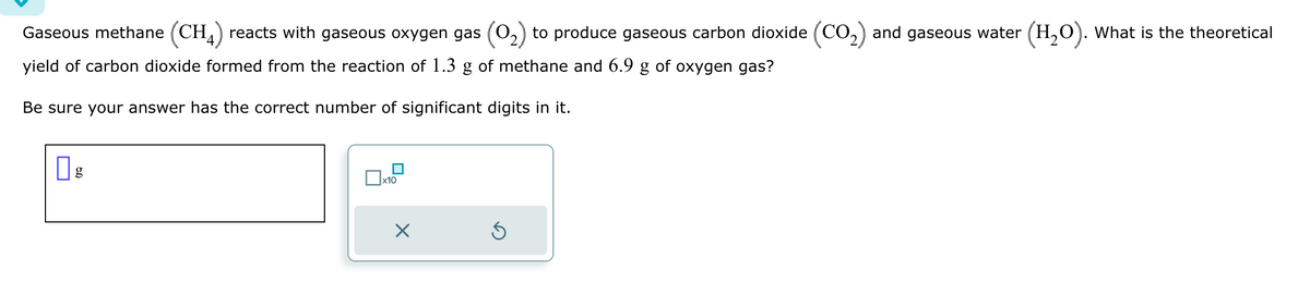 Gaseous methane (CH4) reacts with gaseous oxygen gas (①2) to produce gaseous carbon dioxide (CO2) and gaseous water (H2O). What is the theoretical
yield of carbon dioxide formed from the reaction of 1.3 g of methane and 6.9 g of oxygen gas?
Be sure your answer has the correct number of significant digits in it.
☐ g
x10
×