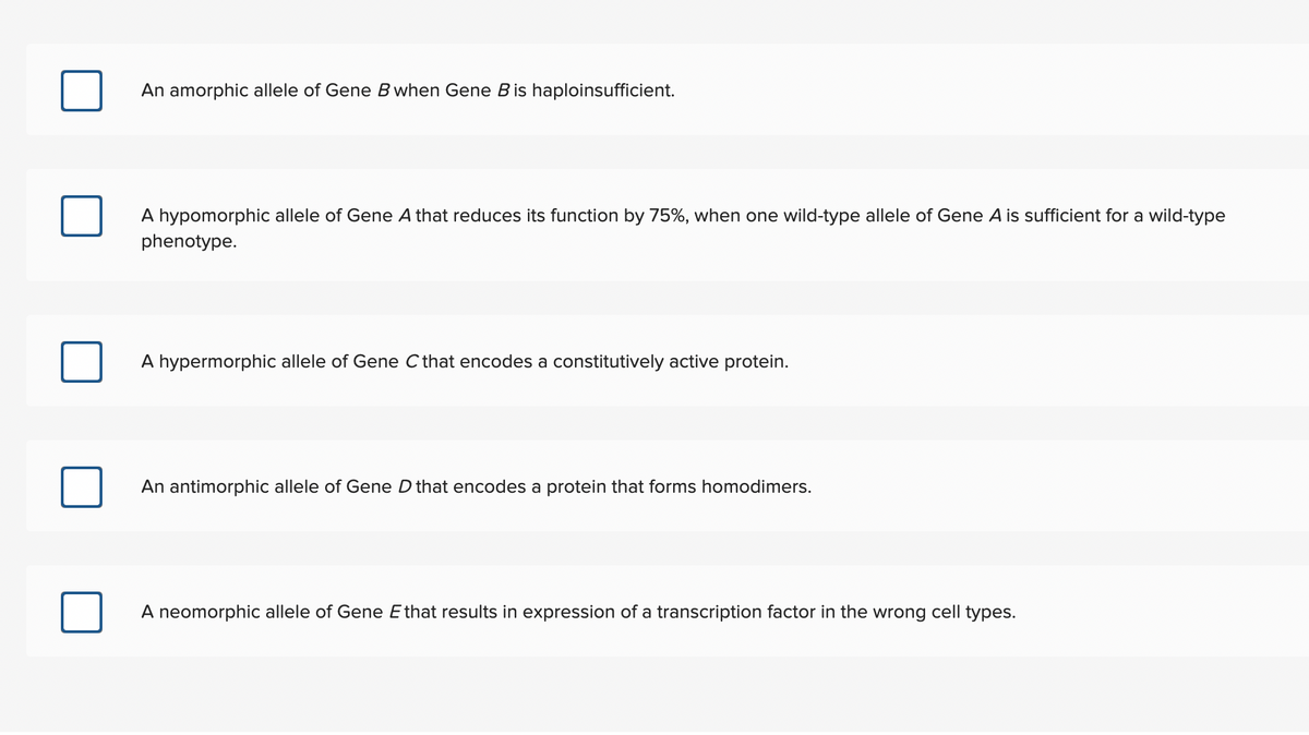 An amorphic allele of Gene B when Gene Bis haploinsufficient.
A hypomorphic allele of Gene A that reduces its function by 75%, when one wild-type allele of Gene A is sufficient for a wild-type
phenotype.
A hypermorphic allele of Gene Cthat encodes a constitutively active protein.
An antimorphic allele of Gene D that encodes a protein that forms homodimers.
A neomorphic allele of Gene Ethat results in expression of a transcription factor in the wrong cell types.
