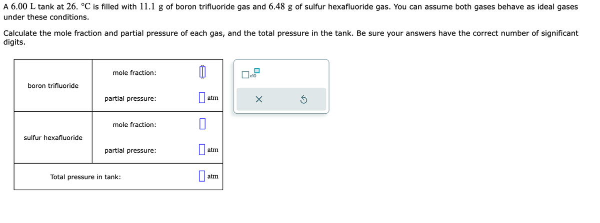 A 6.00 L tank at 26. °℃ is filled with 11.1 g of boron trifluoride gas and 6.48 g of sulfur hexafluoride gas. You can assume both gases behave as ideal gases
under these conditions.
Calculate the mole fraction and partial pressure of each gas, and the total pressure in the tank. Be sure your answers have the correct number of significant
digits.
boron trifluoride
sulfur hexafluoride
mole fraction:
partial pressure:
mole fraction:
partial pressure:
Total pressure in tank:
1
atm
atm
atm
x10
X
Ś