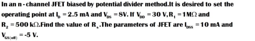 In an n- channel JFET biased by potential divider method.lt is desired to set the
operating point at I, = 2.5 mA and Vs =8V. If Vn = 30 V,R, =1 MQ and
R,
= 500 k2.Find the value of R¸.The parameters of JFET are Iss =10 mA and
Vos(om = -5 V.
GS(off)
