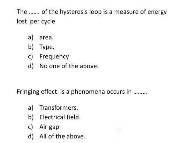 The .. of the hysteresis loop is a measure of energy
.....
lost per cycle
a) area.
b) Type.
c) Frequency
d) No one of the above.
Fringing effect is a phenomena occurs in .
a) Transformers.
b) Electrical field.
c) Air gap
d) All of the above.
