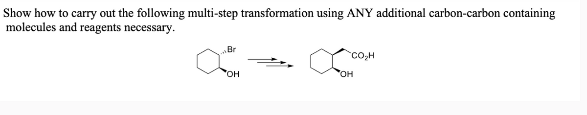 Show how to carry out the following multi-step transformation using ANY additional carbon-carbon containing
molecules and reagents necessary.
Br
CO₂H
OH
OH