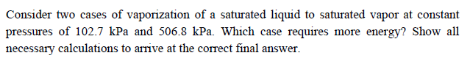 Consider two cases of vaporization of a saturated liquid to saturated vapor at constant
pressures of 102.7 kPa and 506.8 kPa. Which case requires more energy? Show all
necessary calculations to arrive at the correct final answer.
