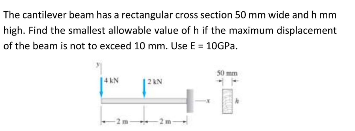 The cantilever beam has a rectangular cross section 50 mm wide and h mm
high. Find the smallest allowable value of h if the maximum displacement
of the beam is not to exceed 10 mm. Use E = 10GPA.
%3D
50 mm
14 kN
2 kN
