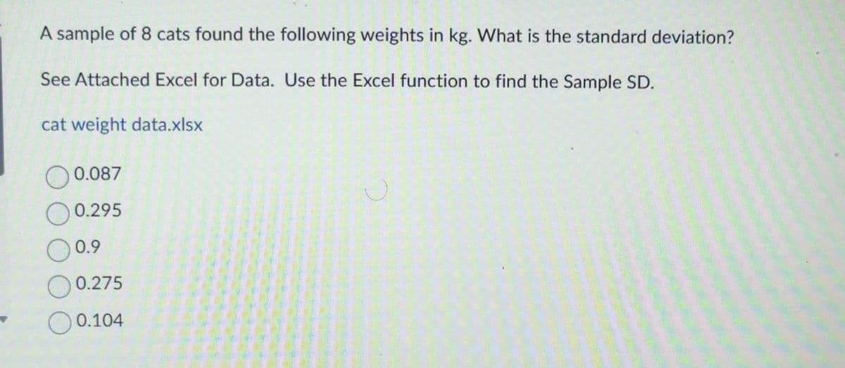 A sample of 8 cats found the following weights in kg. What is the standard deviation?
See Attached Excel for Data. Use the Excel function to find the Sample SD.
cat weight data.xlsx
0.087
0.295
0.9
0.275
0.104