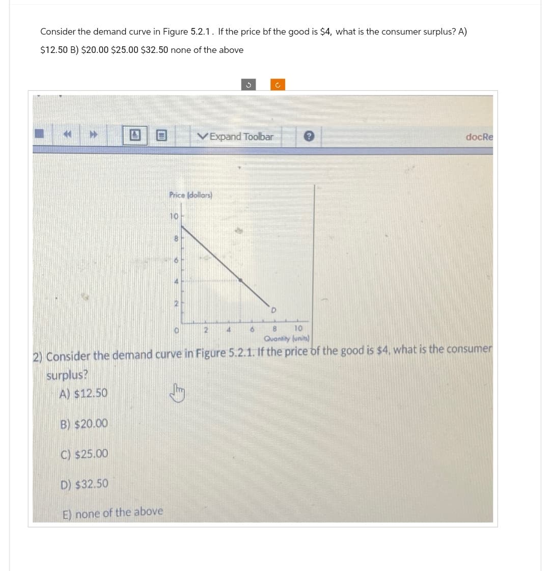 Consider the demand curve in Figure 5.2.1. If the price of the good is $4, what is the consumer surplus? A)
$12.50 B) $20.00 $25.00 $32.50 none of the above
44 ▶
A) $12.50
B) $20.00
C) $25.00
D) $32.50
E) none of the above
Price (dollars)
10
8
6
A
0
VExpand Toolbar
2
3
4
6
8 10
Quantity (units)
2) Consider the demand curve in Figure 5.2.1. If the price of the good is $4, what is the consumer
surplus?
c
D
7
docRe