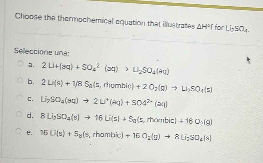 Choose the thermochemical equation that illustrates AH°f for Li₂SO4-
Seleccione una:
a. 2 Li+(aq) + SO42- (aq) → Li₂SO4 (aq)
Ob. 2 Li(s) + 1/8 Są (s, rhombic) + 2 O₂(g) → Li₂SO4(s)
Oc. Li₂SO4(aq) → 2 Li* (aq) + SO4²- (aq)
Od. 8 Li₂SO4(s) → 16 Li(s) + Sg(s, rhombic) + 16 O₂(g)
Oe. 16 Li(s) + Są(s, rhombic) + 16 O₂(g) → 8 Li₂SO4(s)