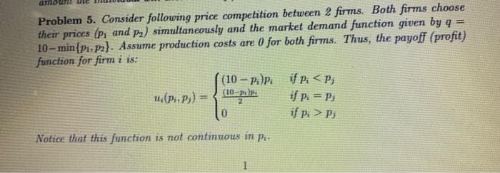 an
Problem 5. Consider following price competition between 2 firms. Both firms choose
their prices (p, and p2) simultaneously and the market demand function given by q
10-min{p₁, P2}. Assume production costs are 0 for both firms. Thus, the payoff (profit)
function for firm i is:
u.(Pi. Pj)
(10-P.)Pi
(10-pi)Pi
2
Notice that this function is not continuous in pi
1
if Pi < Pj
if p. = Pj
if Pi> Pj