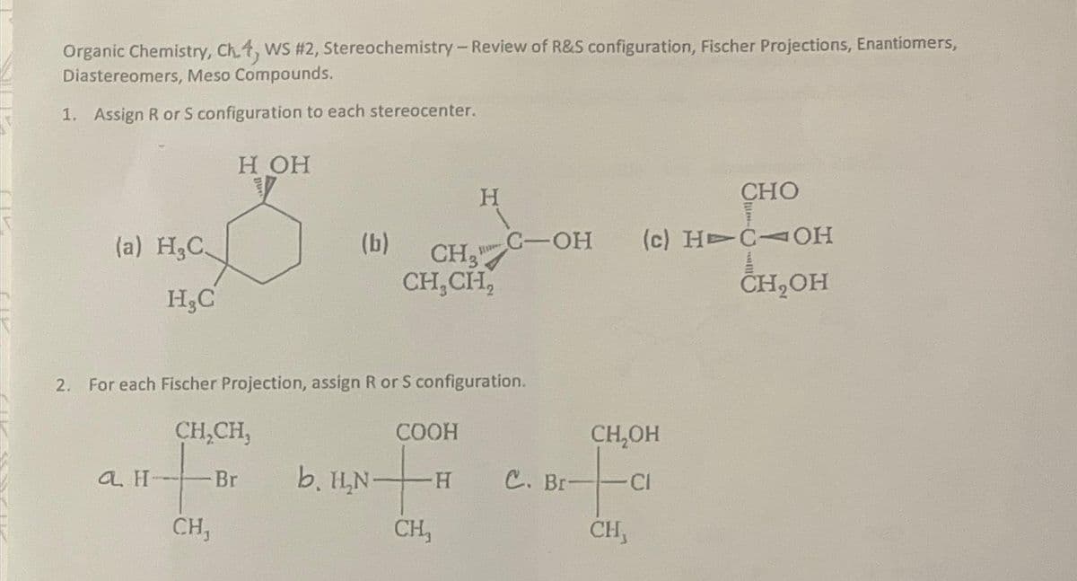 Organic Chemistry, Ch.4, WS #2, Stereochemistry - Review of R&S configuration, Fischer Projections, Enantiomers,
Diastereomers, Meso Compounds.
1. Assign R or S configuration to each stereocenter.
(a) H₂C
H₂C
a H-
H OH
CH₂CH₂
- Br
CH,
(b)
2. For each Fischer Projection, assign R or S configuration.
CH₂
CH₂CH₂
b. H₂N-
H
COOH
+
-H
CH₂
C-OH (c) HTC OH
CH₂OH
C. Br-
CH₂OH
CI
CHO
CH