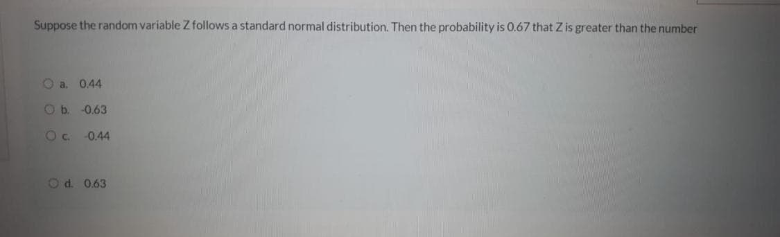 Suppose the random variable Z follows a standard normal distribution. Then the probability is 0.67 that Z is greater than the number
O a. 0.44
Ob.
-0.63
Oc.
-0.44
Od 0.63

