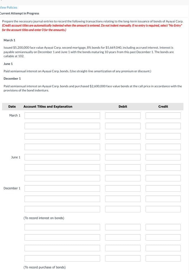 View Policies
Current Attempt in Progress
Prepare the necessary journal entries to record the following transactions relating to the long-term issuance of bonds of Ayayai Corp.
(Credit account titles are automatically indented when the amount is entered. Do not indent manually. If no entry is required, select "No Entry"
for the account titles and enter O for the amounts.)
March 1
Issued $5.200,000 face value Ayayai Corp. second mortgage, 8% bonds for $5,669,040, including accrued interest. Interest is
payable semiannually on December 1 and June 1 with the bonds maturing 10 years from this past December 1. The bonds are
callable at 102.
June 1
Paid semiannual interest on Ayayai Corp. bonds. (Use straight-line amortization of any premium or discount.)
December 1
Paid semiannual interest on Ayayai Corp. bonds and purchased $2,600,000 face value bonds at the call price in accordance with the
provisions of the bond indenture.
Date
Account Titles and Explanation
Debit
Credit
March 1
June 1
December 1
(To record interest on bonds)
(To record purchase of bonds)
