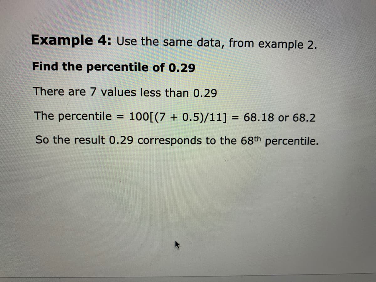 Example 4: Use the same data, from example 2.
Find the percentile of 0.29
There are 7 values less than 0.29
The percentile = 100[(7 + 0.5)/11] = 68.18 or 68.2
%3D
So the result 0.29 corresponds to the 68th percentile.
