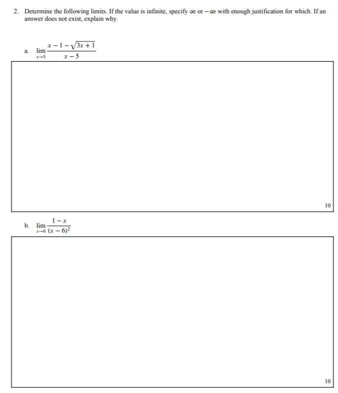 2. Determine the following limits. If the value is infinite, specify o or – o with enough justification for which. If an
answer does not exist, explain why.
x-1-V3r +1
x- 5
a. lim
10
1-x
b. lim
-6 (x - 6)2
10
