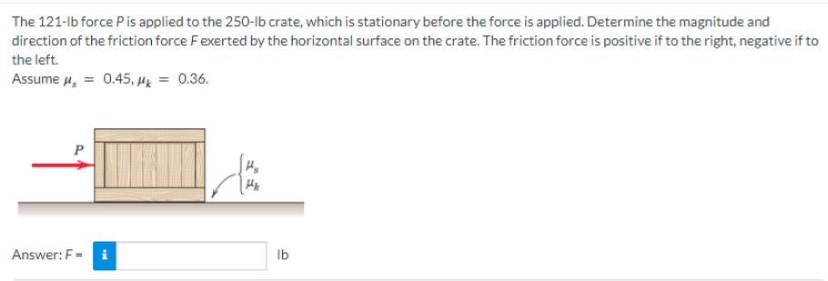 The 121-lb force P is applied to the 250-lb crate, which is stationary before the force is applied. Determine the magnitude and
direction of the friction force F exerted by the horizontal surface on the crate. The friction force is positive if to the right, negative if to
the left.
Assume μ = 0.45, μk = 0.36.
Answer: F= i
lb