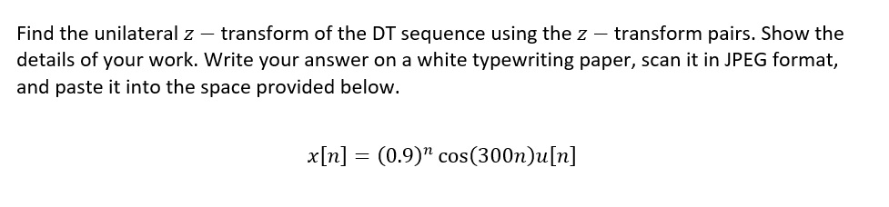 Find the unilateral z - transform of the DT sequence using the z transform pairs. Show the
details of your work. Write your answer on a white typewriting paper, scan it in JPEG format,
and paste it into the space provided below.
x[n] = (0.9) cos(300n)u[n]