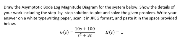 Draw the Asymptotic Bode Log Magnitude Diagram for the system below. Show the details of
your work including the step-by-step solution to plot and solve the given problem. Write your
answer on a white typewriting paper, scan it in JPEG format, and paste it in the space provided
below.
G(s) =
10s + 100
s² + 3s
H(s) = 1