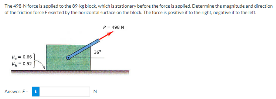 The 498-N force is applied to the 89-kg block, which is stationary before the force is applied. Determine the magnitude and direction
of the friction force F exerted by the horizontal surface on the block. The force is positive if to the right, negative if to the left.
H₂ = 0.66
H = 0.52
Answer: F= i
36°
N
P = 498 N