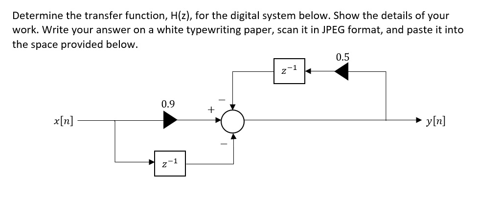 Determine the transfer function, H(z), for the digital system below. Show the details of your
work. Write your answer on a white typewriting paper, scan it in JPEG format, and paste it into
the space provided below.
x[n]
0.9
-1
0.5
y[n]