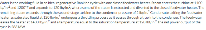 Water is the working fluid in an ideal regenerative Rankine cycle with one closed feedwater heater. Steam enters the turbine at 1400
lb/in.² and 1200°F and expands to 120 lb/in.2, where some of the steam is extracted and diverted to the closed feedwater heater. The
remaining steam expands through the second-stage turbine to the condenser pressure of 2 lb/in.² Condensate exiting the feedwater
heater as saturated liquid at 120 lbf/in.² undergoes a throttling process as it passes through a trap into the condenser. The feedwater
leaves the heater at 1400 lb/in.² and a temperature equal to the saturation temperature at 120 lbf/in.² The net power output of the
cycle is 283 MW.
