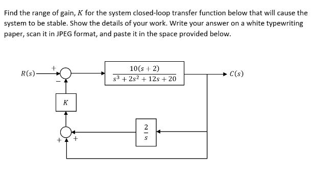 Find the range of gain, K for the system closed-loop transfer function below that will cause the
system to be stable. Show the details of your work. Write your answer on a white typewriting
paper, scan it in JPEG format, and paste it in the space provided below.
R(s)
+
K
10(s + 2)
s3 +2s2 + 12s + 20
S
C(s)