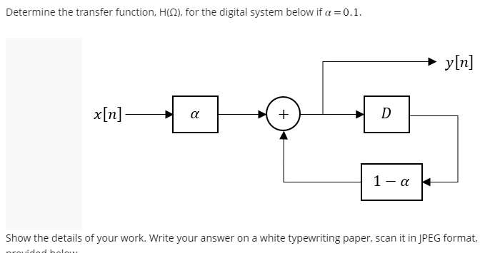 Determine the transfer function, H(2), for the digital system below if a = 0.1.
x[n]-
α
+
D
1-α
y[n]
Show the details of your work. Write your answer on a white typewriting paper, scan it in JPEG format,
holow