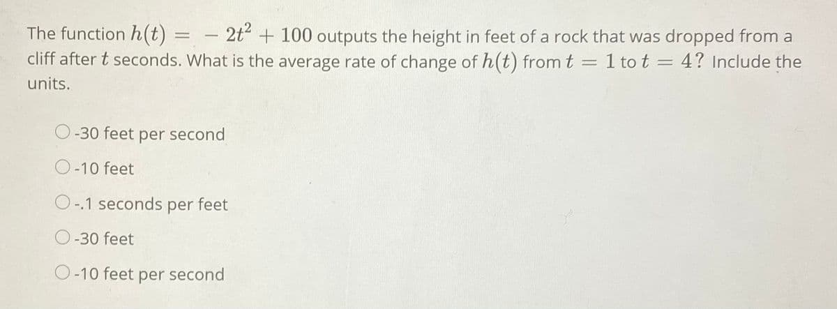 The function h(t) = –
cliff after t seconds. What is the average rate of change of h(t) from t = 1 to t = 4? Include the
2t + 100 outputs the height in feet of a rock that was dropped from a
-
units.
O-30 feet per second
O-10 feet
O-.1 seconds per feet
O-30 feet
O-10 feet per second
