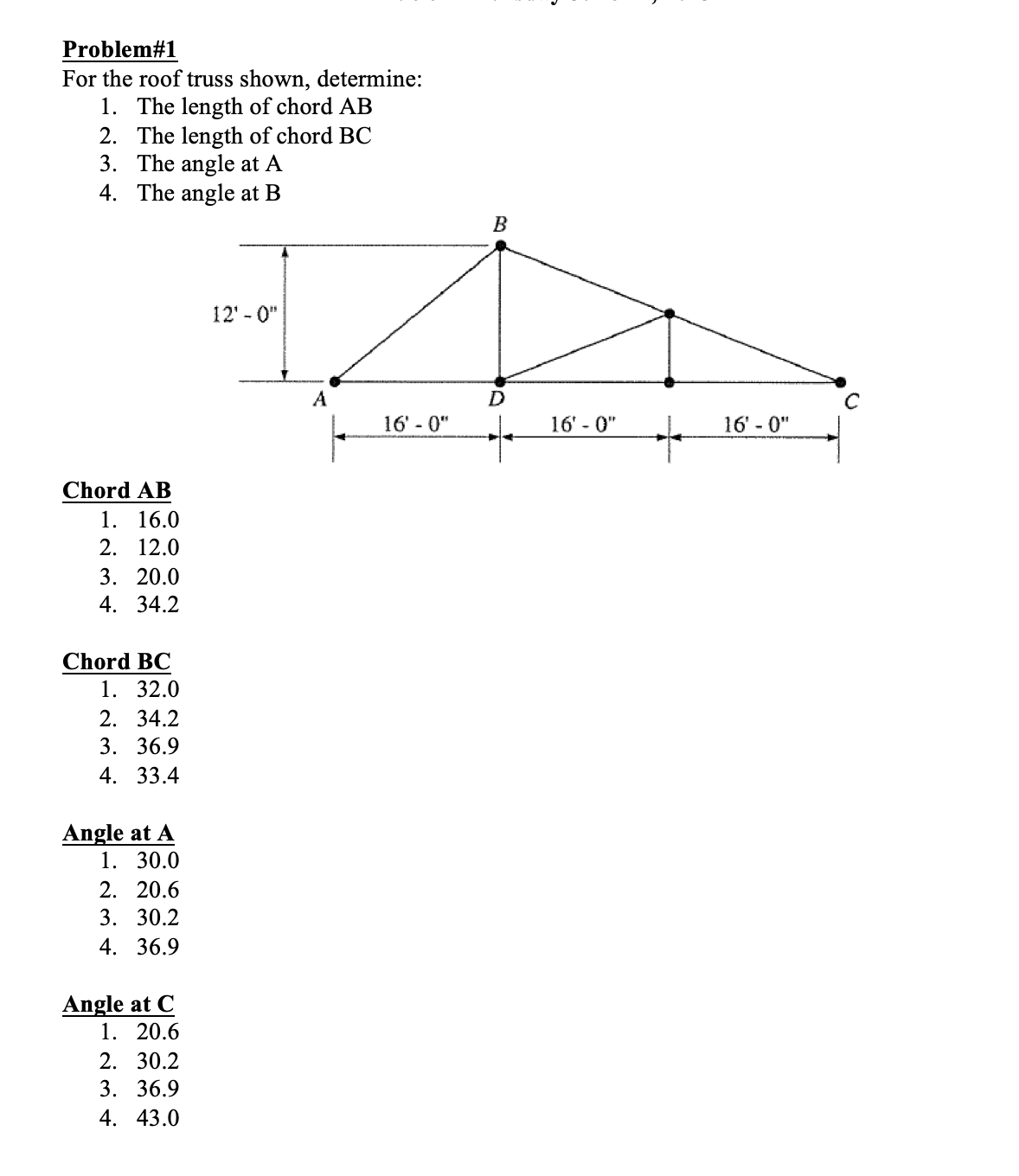 Problem#1
For the roof truss shown, determine:
1. The length of chord AB
2. The length of chord BC
3. The angle at A
4. The angle at B
Chord AB
1. 16.0
2. 12.0
3. 20.0
4. 34.2
Chord BC
1. 32.0
2. 34.2
3. 36.9
4. 33.4
Angle at A
1. 30.0
2. 20.6
3. 30.2
4. 36.9
Angle at C
1. 20.6
2. 30.2
3. 36.9
4. 43.0
12'-0"
A
16'-0"
B
D
e
16'-0"
+
16'-0"
C