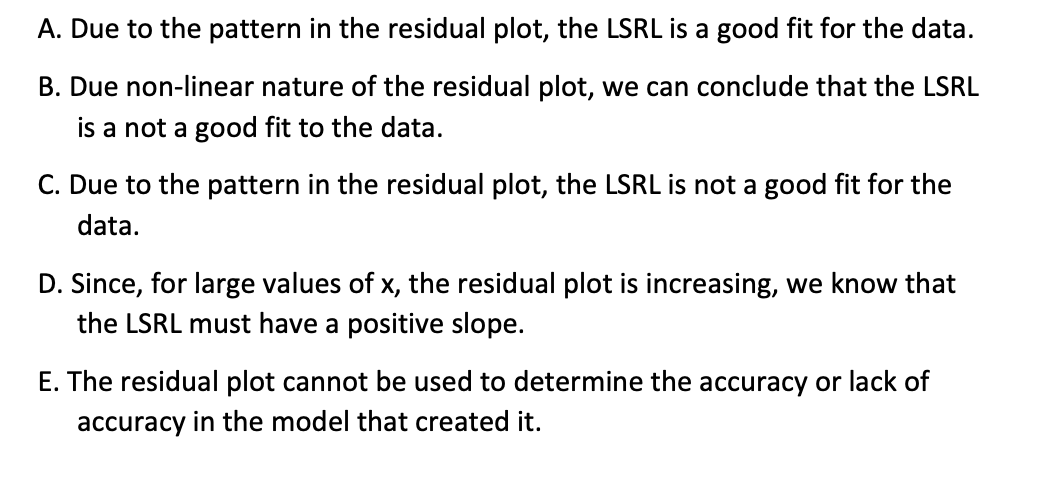 A. Due to the pattern in the residual plot, the LSRL is a good fit for the data.
B. Due non-linear nature of the residual plot, we can conclude that the LSRL
is a not a good fit to the data.
C. Due to the pattern in the residual plot, the LSRL is not a good fit for the
data.
D. Since, for large values of x, the residual plot is increasing, we know that
the LSRL must have a positive slope.
E. The residual plot cannot be used to determine the accuracy or lack of
accuracy in the model that created it.