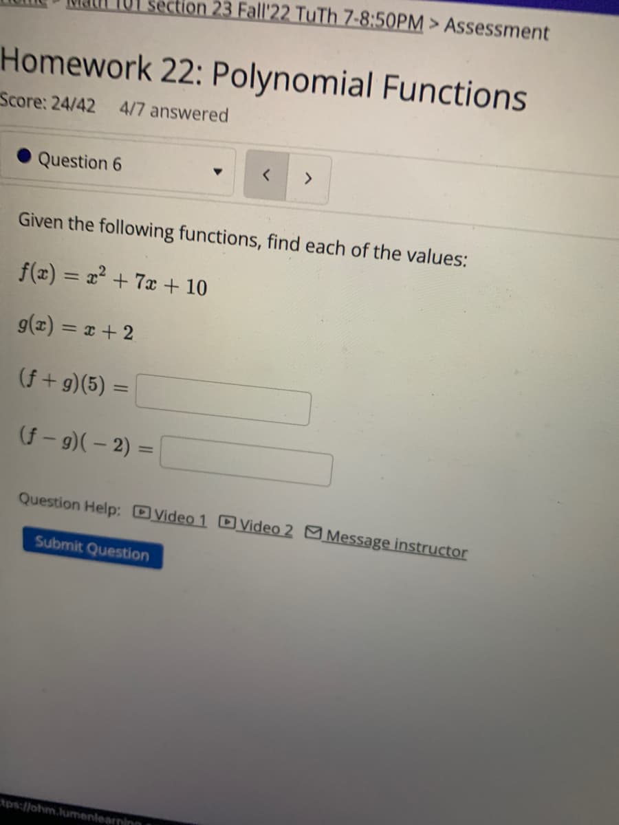 Homework 22: Polynomial Functions
Score: 24/42 4/7 answered
Question 6
section 23 Fall'22 TuTh 7-8:50PM > Assessment
Given the following functions, find each of the values:
f(x) = x² + 7x + 10
g(x) = x + 2
(f+g)(5) =
(f-g) (-2) =
< >
Question Help: Video 1 D Video 2 Message instructor
Submit Question
tps://ohm.lumenlearning