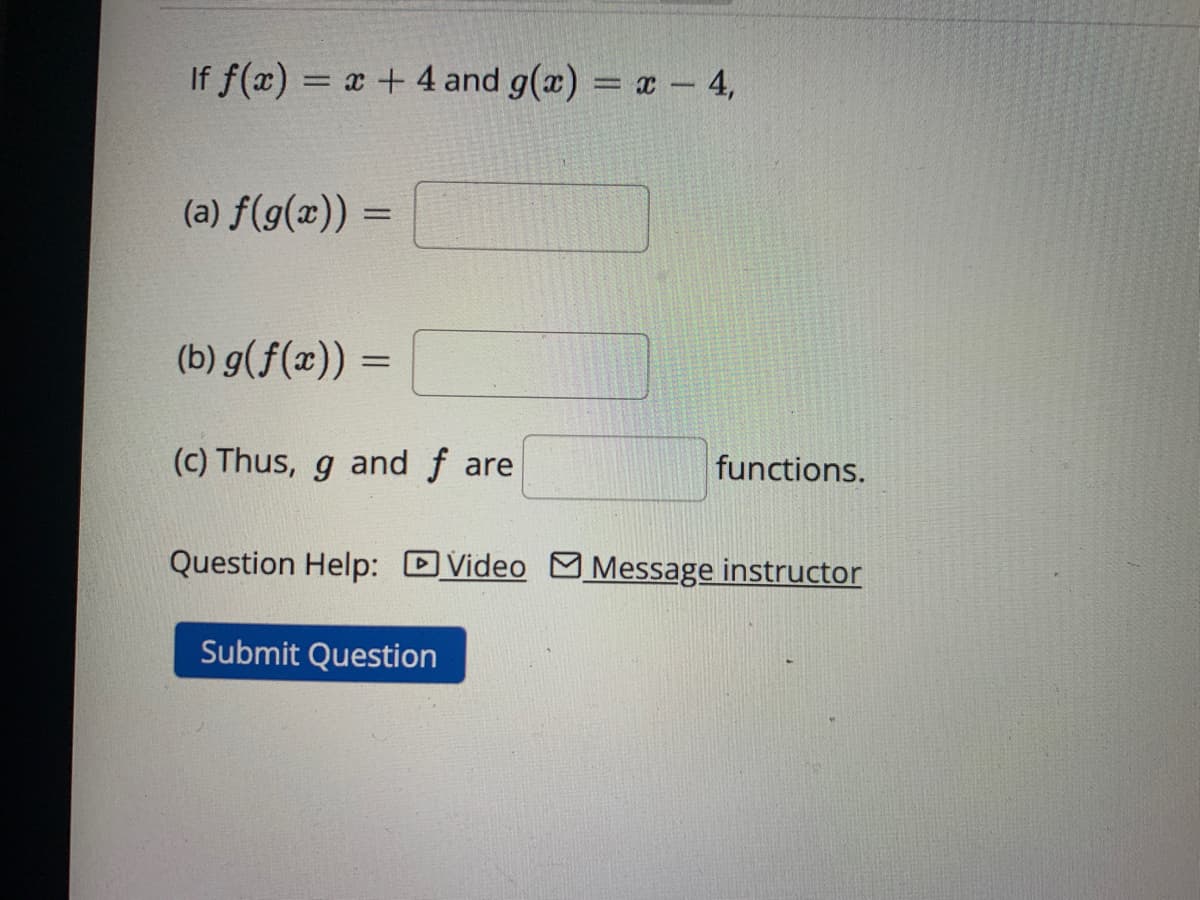If f(x) = x + 4 and g(x) = x - 4,
(a) f(g(x)) =
(b) g(f(x))
=
(c) Thus, g and fare
functions.
Question Help: Video Message instructor
Submit Question