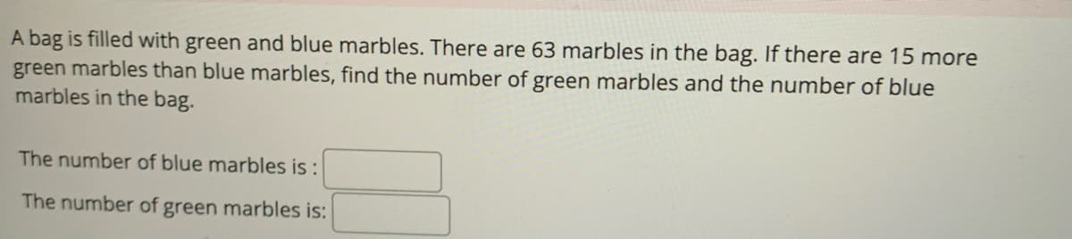 A bag is filled with green and blue marbles. There are 63 marbles in the bag. If there are 15 more
green marbles than blue marbles, find the number of green marbles and the number of blue
marbles in the bag.
The number of blue marbles is:
The number of green marbles is: