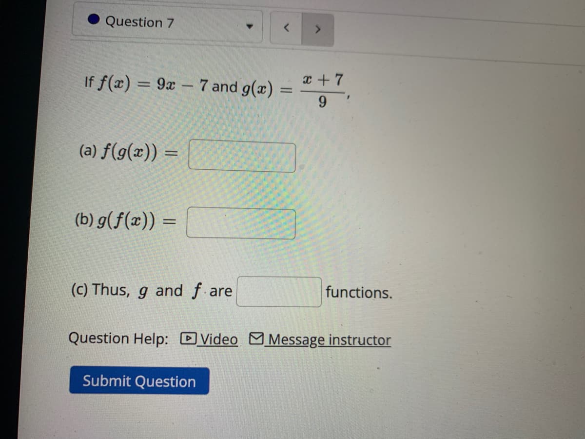 Question 7
If f(x) = 9x - 7 and g(x)
(a) f(g(x)) =
(b) g(f(x)) =
(c) Thus, g and fare
>
Submit Question
x + 7
9!
functions.
Question Help: Video Message instructor
