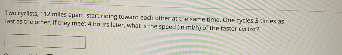 Two cyclists, 112 miles apart, start riding toward each other at the same time. One cycles 3 times as
fast as the other. If they meet 4 hours later, what is the speed (in mi/h) of the faster cyclist?