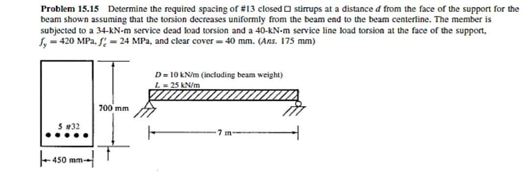 Problem 15.15 Determine the required spacing of #13 closed O stirrups at a distance d from the face of the support for the
beam shown assuming that the torsion decreases uniformly from the beam end to the beam centerline. The member is
subjected to a 34-kN-m service dead load torsion and a 40-kN-m service line load torsion at the face of the support,
= 420 MPa, f! = 24 MPa, and clear cover = 40 mm. (Ans. 175 mm)
D = 10 kN/m (including beam weight)
L = 25 kN/m
700 mm
5 #32
7 m
.....
+ 450 mm-
