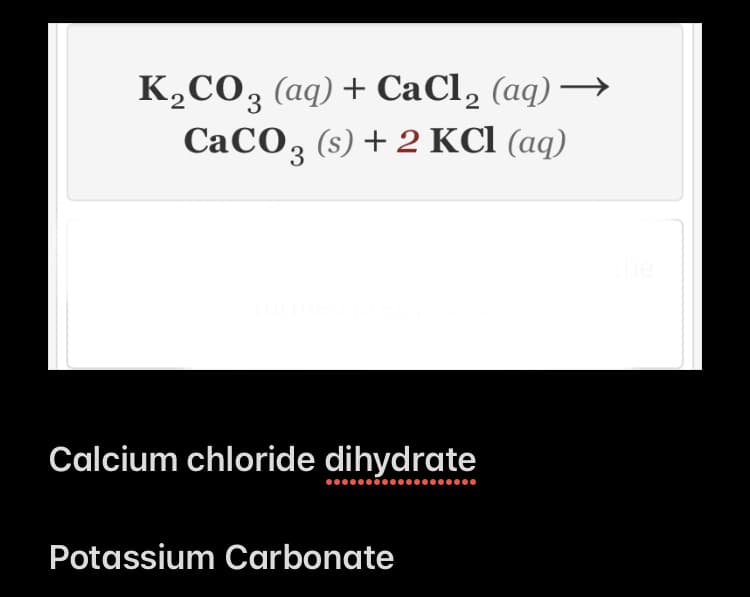K,CO, (aq) + CaCl, (aq) →
CaCO, (s) + 2 KCl (aq)
Calcium chloride dihydrate
Potassium Carbonate
